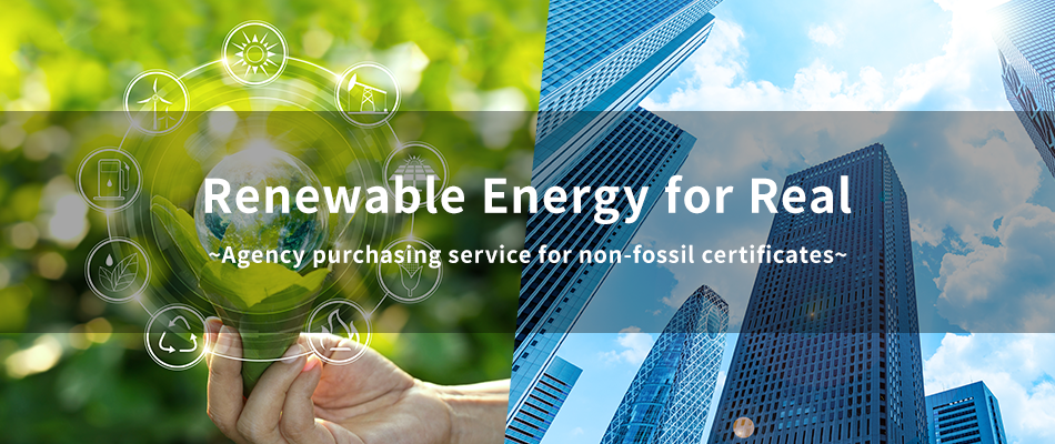 Renewable Energy for Real ～Agency purchasing service for non-fossil certificates～