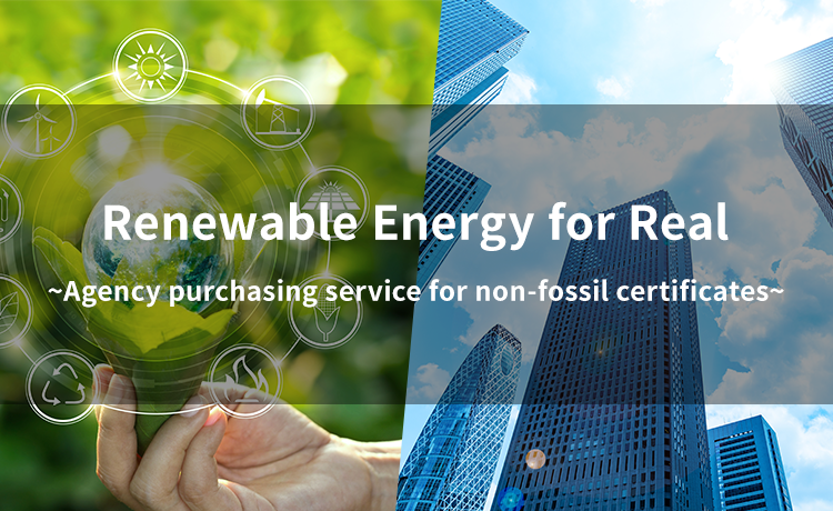 Renewable Energy for Real ～Agency purchasing service for non-fossil certificates～