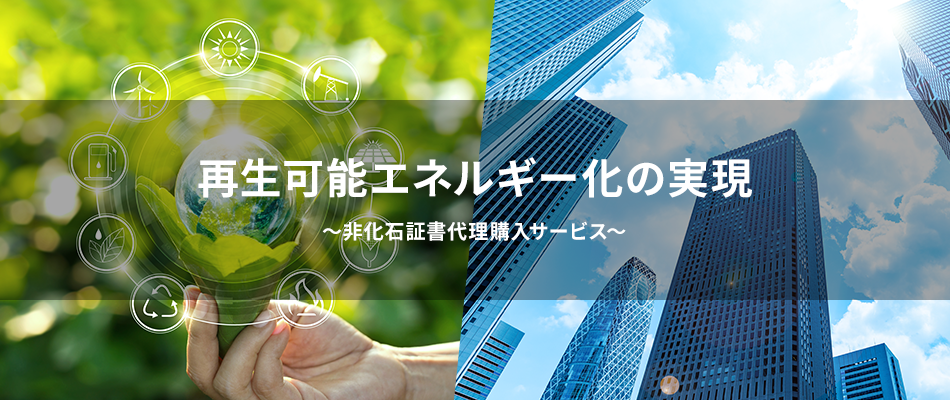 再生可能エネルギー化の実現 ～非化石証書代理購入サービス～