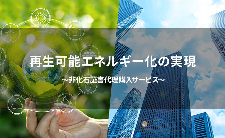 再生可能エネルギー化の実現 ～非化石証書代理購入サービス～
